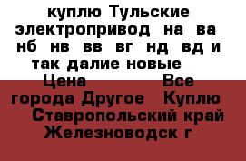 куплю Тульские электропривод  на, ва, нб, нв, вв, вг, нд, вд и так далие новые   › Цена ­ 85 500 - Все города Другое » Куплю   . Ставропольский край,Железноводск г.